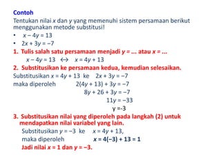 Contoh 
Tentukan nilai x dan y yang memenuhi sistem persamaan berikut 
menggunakan metode substitusi! 
• x ‒ 4y = 13 
• 2x + 3y = ‒7 
1. Tulis salah satu persamaan menjadi y = ... atau x = ... 
x ‒ 4y = 13 ↔ x = 4y + 13 
2. Substitusikan ke persamaan kedua, kemudian selesaikan. 
Substitusikan x = 4y + 13 ke 2x + 3y = ‒7 
maka diperoleh 2(4y + 13) + 3y = ‒7 
8y + 26 + 3y = ‒7 
11y = ‒33 
y =-3 
3. Substitusikan nilai yang diperoleh pada langkah (2) untuk 
mendapatkan nilai variabel yang lain. 
Substitusikan y = ‒3 ke x = 4y + 13, 
maka diperoleh x = 4(‒3) + 13 = 1 
Jadi nilai x = 1 dan y = ‒3. 
 