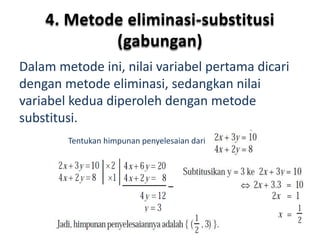 4. Metode eliminasi-substitusi 
(gabungan) 
Dalam metode ini, nilai variabel pertama dicari 
dengan metode eliminasi, sedangkan nilai 
variabel kedua diperoleh dengan metode 
substitusi. 
Tentukan himpunan penyelesaian dari 
 