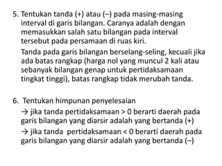 5. Tentukan tanda (+) atau (–) pada masing-masing 
interval di garis bilangan. Caranya adalah dengan 
memasukkan salah satu bilangan pada interval 
tersebut pada persamaan di ruas kiri. 
Tanda pada garis bilangan berselang-seling, kecuali jika 
ada batas rangkap (harga nol yang muncul 2 kali atau 
sebanyak bilangan genap untuk pertidaksamaan 
tingkat tinggi), batas rangkap tidak merubah tanda. 
6. Tentukan himpunan penyelesaian 
→ jika tanda pertidaksamaan > 0 berarti daerah pada 
garis bilangan yang diarsir adalah yang bertanda (+) 
→ jika tanda pertidaksamaan < 0 berarti daerah pada 
garis bilangan yang diarsir adalah yang bertanda (–) 
 