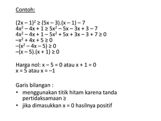 Contoh: 
(2x – 1)2 ≥ (5x – 3).(x – 1) – 7 
4x2 – 4x + 1 ≥ 5x2 – 5x – 3x + 3 – 7 
4x2 – 4x + 1 – 5x2 + 5x + 3x – 3 + 7 ≥ 0 
–x2 + 4x + 5 ≥ 0 
–(x2 – 4x – 5) ≥ 0 
–(x – 5).(x + 1) ≥ 0 
Harga nol: x – 5 = 0 atau x + 1 = 0 
x = 5 atau x = –1 
Garis bilangan : 
• menggunakan titik hitam karena tanda 
pertidaksamaan ≥ 
• jika dimasukkan x = 0 hasilnya positif 
 