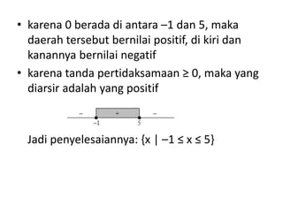 • karena 0 berada di antara –1 dan 5, maka 
daerah tersebut bernilai positif, di kiri dan 
kanannya bernilai negatif 
• karena tanda pertidaksamaan ≥ 0, maka yang 
diarsir adalah yang positif 
Jadi penyelesaiannya: {x | –1 ≤ x ≤ 5} 
 
