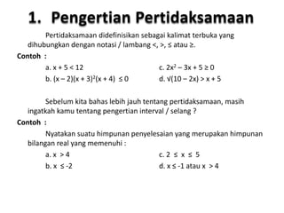 1. Pengertian Pertidaksamaan 
Pertidaksamaan didefinisikan sebagai kalimat terbuka yang 
dihubungkan dengan notasi / lambang <, >, ≤ atau ≥. 
Contoh : 
a. x + 5 < 12 c. 2x2 – 3x + 5 ≥ 0 
b. (x – 2)(x + 3)2(x + 4) ≤ 0 d. √(10 – 2x) > x + 5 
Sebelum kita bahas lebih jauh tentang pertidaksamaan, masih 
ingatkah kamu tentang pengertian interval / selang ? 
Contoh : 
Nyatakan suatu himpunan penyelesaian yang merupakan himpunan 
bilangan real yang memenuhi : 
a. x > 4 c. 2 ≤ x ≤ 5 
b. x ≤ -2 d. x ≤ -1 atau x > 4 
 