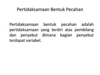 Pertidaksamaan Bentuk Pecahan 
Pertidaksamaan bentuk pecahan adalah 
pertidaksamaan yang terdiri atas pembilang 
dan penyebut dimana bagian penyebut 
terdapat variabel. 
 