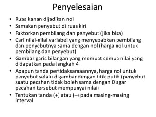 Penyelesaian 
• Ruas kanan dijadikan nol 
• Samakan penyebut di ruas kiri 
• Faktorkan pembilang dan penyebut (jika bisa) 
• Cari nilai-nilai variabel yang menyebabkan pembilang 
dan penyebutnya sama dengan nol (harga nol untuk 
pembilang dan penyebut) 
• Gambar garis bilangan yang memuat semua nilai yang 
didapatkan pada langkah 4 
• Apapun tanda pertidaksamaannya, harga nol untuk 
penyebut selalu digambar dengan titik putih (penyebut 
suatu pecahan tidak boleh sama dengan 0 agar 
pecahan tersebut mempunyai nilai) 
• Tentukan tanda (+) atau (–) pada masing-masing 
interval 
 