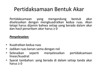 Pertidaksamaan Bentuk Akar 
Pertidaksamaan yang mengandung bentuk akar 
diselesaikan dengan mengkuadratkan kedua ruas. Akan 
tetapi harus dijamin bahwa setiap yang berada dalam akar 
dan hasil penarikam akar harus ≥ 0 
Penyelesaian: 
• Kuadratkan kedua ruas 
• Jadikan ruas kanan sama dengan nol 
• Selesaikan seperti menyelesaikan pertidaksamaan 
linear/kuadrat 
• Syarat tambahan: yang berada di dalam setiap tanda akar 
harus ≥ 0 
 