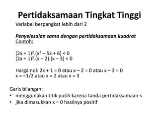 Pertidaksamaan Tingkat Tinggi 
Variabel berpangkat lebih dari 2 
Penyelesaian sama dengan pertidaksamaan kuadrat 
Contoh: 
(2x + 1)2.(x2 – 5x + 6) < 0 
(2x + 1)2.(x – 2).(x – 3) < 0 
Harga nol: 2x + 1 = 0 atau x – 2 = 0 atau x – 3 = 0 
x = –1/2 atau x = 2 atau x = 3 
Garis bilangan: 
• menggunakan titik putih karena tanda pertidaksamaan < 
• jika dimasukkan x = 0 hasilnya positif 
 