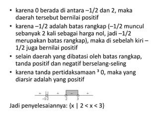 • karena 0 berada di antara –1/2 dan 2, maka 
daerah tersebut bernilai positif 
• karena –1/2 adalah batas rangkap (–1/2 muncul 
sebanyak 2 kali sebagai harga nol, jadi –1/2 
merupakan batas rangkap), maka di sebelah kiri – 
1/2 juga bernilai positif 
• selain daerah yang dibatasi oleh batas rangkap, 
tanda positif dan negatif berselang-seling 
• karena tanda pertidaksamaan ³ 0, maka yang 
diarsir adalah yang positif 
Jadi penyelesaiannya: {x | 2 < x < 3} 
 