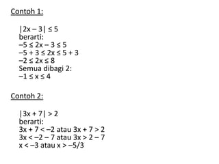 Contoh 1: 
|2x – 3| ≤ 5 
berarti: 
–5 ≤ 2x – 3 ≤ 5 
–5 + 3 ≤ 2x ≤ 5 + 3 
–2 ≤ 2x ≤ 8 
Semua dibagi 2: 
–1 ≤ x ≤ 4 
Contoh 2: 
|3x + 7| > 2 
berarti: 
3x + 7 < –2 atau 3x + 7 > 2 
3x < –2 – 7 atau 3x > 2 – 7 
x < –3 atau x > –5/3 
 