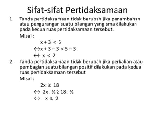 Sifat-sifat Pertidaksamaan 
1. Tanda pertidaksamaan tidak berubah jika penambahan 
atau pengurangan suatu bilangan yang sma dilakukan 
pada kedua ruas pertidaksamaan tersebut. 
Misal : 
x + 3 < 5 
↔x + 3 – 3 < 5 – 3 
↔ x < 2 
2. Tanda pertidaksamaan tidak berubah jika perkalian atau 
pembagian suatu bilangan positif dilakukan pada kedua 
ruas pertidaksamaan tersebut 
Misal : 
2x ≥ 18 
↔ 2x . ½ ≥ 18 . ½ 
↔ x ≥ 9 
 