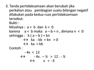 3. Tanda pertidaksamaan akan berubah jika 
perkalian atau pembagian suatu bilangan negatif 
dilakukan pada kedua ruas pertidaksamaan 
tersebut. 
Bukti : 
Misalnya : a < b dan k < 0 
karena a < b maka a – b = n , dimana n < 0 
sehingga : k ( a – b ) = kn 
↔ ka - kb = kn > 0 
↔ ka > kb 
Contoh : 
- 4x < 12 
↔ - 4x . – ¼ > 12 . - ¼ 
↔ x > -3 
 