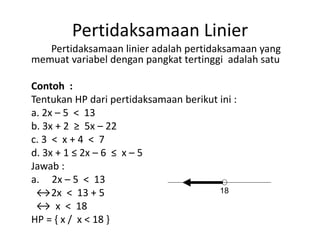 Pertidaksamaan Linier 
Pertidaksamaan linier adalah pertidaksamaan yang 
memuat variabel dengan pangkat tertinggi adalah satu 
Contoh : 
Tentukan HP dari pertidaksamaan berikut ini : 
a. 2x – 5 < 13 
b. 3x + 2 ≥ 5x – 22 
c. 3 < x + 4 < 7 
d. 3x + 1 ≤ 2x – 6 ≤ x – 5 
Jawab : 
a. 2x – 5 < 13 
↔2x < 13 + 5 
18 
↔ x < 18 
HP = { x / x < 18 } 
 