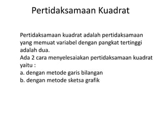 Pertidaksamaan Kuadrat 
Pertidaksamaan kuadrat adalah pertidaksamaan 
yang memuat variabel dengan pangkat tertinggi 
adalah dua. 
Ada 2 cara menyelesaiakan pertidaksamaan kuadrat 
yaitu : 
a. dengan metode garis bilangan 
b. dengan metode sketsa grafik 
 