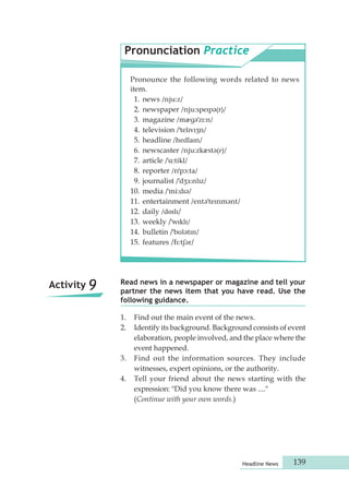 Pronunciation Practice 
Read news in a newspaper or magazine and tell your 
partner the news item that you have read. Use the 
following guidance. 
1. Find out the main event of the news. 
2. Identify its background. Background consists of event 
elaboration, people involved, and the place where the 
event happened. 
3. Find out the information sources. They include 
witnesses, expert opinions, or the authority. 
4. Tell your friend about the news starting with the 
expression: "Did you know there was ...." 
(Continue with your own words.) 
Headline News 139 
Activity 9 
Pronounce the following words related to news 
item. 
1. news /nju:z/ 
2. newspaper /nju:speɪpə(r)/ 
3. magazine /mægəˈzɪ:n/ 
4. television /ˈtelɪvɪʒn/ 
5. headline /hedlaɪn/ 
6. newscaster /nju:zkæstə(r)/ 
7. article /ˈɑ:tikl/ 
8. reporter /rɪˈpɔ:ta/ 
9. journalist /ˈdʒɜ:nlɪz/ 
10. media /ˈmi:dɪə/ 
11. entertainment /entəˈteɪnmənt/ 
12. daily /dɵɪlɪ/ 
13. weekly /ˈwɪklɪ/ 
14. bulletin /ˈbʊlətɪn/ 
15. features /fɪ:tʃər/ 
 