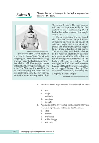 Choose the correct answer to the following questions 
Activity 5 based on the text. 
Source: www.football-wallpapers.com 
The soccer star David Beckham 
and his wife, former Spice Girl Victoria, 
are going to court to defend their image 
and marriage. The Beckhams are angry 
that a British tabloid newspaper printed 
a story that their "happy marriage" was 
a lie. The News of the World wrote 
an article saying the Beckhams are 
just pretending to be happily married 
to make more money from their 
"Beckham brand". The newspaper 
said the marriage was really "on the 
rocks" because of a relationship David 
had with another woman. He strongly 
denies this. 
142 Developing English Competencies for Grade X 
The newspaper article suggested 
that the Beckhams' huge income 
depended on their public image. It 
said the couple tried to convince the 
public that their marriage was happy 
to get more advertising contracts. 
The article also said David almost 
had a nervous breakdown because 
of arguments with his wife. A lawyer 
for the newspaper commented on the 
high profile marriage, asking: "Is it 
unhappy, full of rows and tensions 
because of David Beckham's infidelity, 
or is it happy? We say unhappy." The 
Beckhams, meanwhile, insist they are 
a happily married couple. 
Taken from www.breakingnewsenglish.com 
1. The Beckhams huge income is depended on their 
…. 
a. news 
b. image 
c. contracts 
d. marriage 
e. lifestyle 
2. According to the newspaper, the Beckhams marriage 
was unhappy because of David Beckham's …. 
a. affair 
b. income 
c. profession 
d. public image 
e. free kick 
 