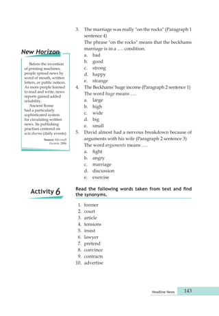Read the following words taken from text and find 
the synonyms. 
1. former 
2. court 
3. article 
4. tensions 
5. insist 
6. lawyer 
7. pretend 
8. convince 
9. contracts 
10. advertise 
Headline News 143 
Activity 6 
3. The marriage was really "on the rocks" (Paragraph 1 
sentence 4) 
The phrase "on the rocks" means that the beckhams 
marriage is in a …. condition. 
a. bad 
b. good 
c. strong 
d. happy 
e. strange 
4. The Beckhams' huge income (Paragraph 2 sentence 1) 
The word huge means …. 
a. large 
b. high 
c. wide 
d. big 
e. small 
5. David almost had a nervous breakdown because of 
arguments with his wife (Paragraph 2 sentence 3) 
The word arguments means …. 
a. fight 
b. angry 
c. marriage 
d. discussion 
e. exercise 
New Horizon 
Before the invention 
of printing machines, 
people spread news by 
word of mouth, written 
letters, or public notices. 
As more people learned 
to read and write, news 
reports gained added 
reliability. 
Ancient Rome 
had a particularly 
sophisticated system 
for circulating written 
news. Its publishing 
practises centered on 
acta diurna (daily events) 
Source: Microsoft 
Encarta, 2006 
 