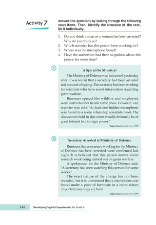 Answer the questions by looking through the following 
news items. Then, identify the structure of the text. 
Do it individually. 
1. Do you think a man or a woman has been arrested? 
Why do you think so? 
2. Which ministry has this person been working for? 
3. Where was the microphone found? 
4. Have the authorities had their suspicions about this 
person for some time? 
A Spy at the Ministry! 
The Ministry of Defence was in turmoil yesterday 
after it was learnt that a secretary had been arrested 
and accused of spying. The secretary has been working 
for scientists who have secret information regarding 
germ warfare. 
Rumours spread like wildfire and employees 
were instructed not to talk to the press. However, our 
reporter was told: "At least one hidden microphone 
was found in a room where top scientists meet. The 
discussions held in that room would obviously be of 
great interest to a foreign power." 
Secretary Arrested at Ministry of Defence 
144 Developing English Competencies for Grade X 
Taken from English Form, 1990 
1 
2 
Activity 7 
Rumours that a secretary working for the Ministry 
of Defence has been arrested were confirmed last 
night. It is believed that this person knows about 
research work being carried out on germ warfare. 
A spokesman for the Ministry of Defence said: 
"A secretary has been watching this person for some 
weeks." 
The exact nature of the charge has not been 
revealed, but it is understood that a microphone was 
found under a piece of furniture in a room where 
important meetings are held. 
Taken from English Form, 1990 
 