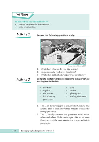 In this section, you will learn how to: 
• develop paragraph of a news item text; 
• write news item text. 
Answer the following questions orally. 
1. What short of news do you like to read? 
2. Do you usually read news headlines? 
3 What other parts of a newspaper do you know? 
Complete the following sentences using the appropriate 
words given in the box. 
Writing 
Activity 1 
Activity 2 
• headline • date 
• caption • quotes 
• the events • photograph 
• introductory • ending statement 
paragraph 
1. The … of the newspaper is usually short, simple and 
catchy. This is soon encourage readers to read the 
newspaper report. 
2. The … usually answers the questions ‘who', what, 
when and where. If the newspaper talks about more 
than one event, the most recent event is reported in this 
paragraph. 
148 Developing English Competencies for Grade X 
Source: Microsoft Encarta, 2008 
 