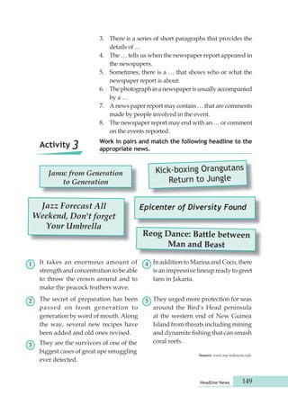 3. There is a series of short paragraphs that provides the 
Work in pairs and match the following headline to the 
appropriate news. Activity 3 
Headline News 149 
details of … 
4. The … tells us when the newspaper report appeared in 
the newspapers. 
5. Sometimes, there is a … that shows who or what the 
newspaper report is about. 
6. The photograph in a newspaper is usually accompanied 
by a … 
7. A news paper report may contain … that are comments 
made by people involved in the event. 
8. The newspaper report may end with an … or comment 
on the events reported. 
Jamu: from Generation 
to Generation 
It takes an enormous amount of 
strength and concentration to be able 
to throw the crown around and to 
make the peacock feathers wave. 
Kick-boxing Orangutans 
Return to Jungle 
Reog Dance: Battle between 
Man and Beast 
Jazz Forecast All 
Weekend, Don't forget 
Your Umbrella 
Epicenter of Diversity Found 
1 
2 
3 
4 
The secret of preparation has been 5 
passed on from generation to 
generation by word of mouth. Along 
the way, several new recipes have 
been added and old ones revised. 
They are the survivors of one of the 
biggest cases of great ape smuggling 
ever detected. 
In addition to Marina and Coco, there 
is an impressive lineup ready to greet 
fans in Jakarta. 
They urged more protection for seas 
around the Bird's Head peninsula 
at the western end of New Guinea 
Island from threats including mining 
and dynamite fishing that can smash 
coral reefs. 
Source: www.my-indonesia.info 
 
