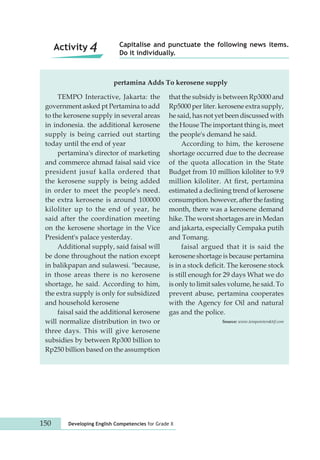Capitalise and punctuate the following news items. 
Do it individually. Activity 4 
pertamina Adds To kerosene supply 
TEMPO Interactive, Jakarta: the 
government asked pt Pertamina to add 
to the kerosene supply in several areas 
in indonesia. the additional kerosene 
supply is being carried out starting 
today until the end of year 
pertamina's director of marketing 
and commerce ahmad faisal said vice 
president jusuf kalla ordered that 
the kerosene supply is being added 
in order to meet the people's need. 
the extra kerosene is around 100000 
kiloliter up to the end of year, he 
said after the coordination meeting 
on the kerosene shortage in the Vice 
President's palace yesterday. 
Additional supply, said faisal will 
be done throughout the nation except 
in balikpapan and sulawesi. "because, 
in those areas there is no kerosene 
shortage, he said. According to him, 
the extra supply is only for subsidized 
and household kerosene 
faisal said the additional kerosene 
will normalize distribution in two or 
three days. This will give kerosene 
subsidies by between Rp300 billion to 
Rp250 billion based on the assumption 
that the subsidy is between Rp3000 and 
Rp5000 per liter. kerosene extra supply, 
he said, has not yet been discussed with 
the House The important thing is, meet 
the people's demand he said. 
150 Developing English Competencies for Grade X 
According to him, the kerosene 
shortage occurred due to the decrease 
of the quota allocation in the State 
Budget from 10 million kiloliter to 9.9 
million kiloliter. At first, pertamina 
estimated a declining trend of kerosene 
consumption. however, after the fasting 
month, there was a kerosene demand 
hike. The worst shortages are in Medan 
and jakarta, especially Cempaka putih 
and Tomang. 
faisal argued that it is said the 
kerosene shortage is because pertamina 
is in a stock deficit. The kerosene stock 
is still enough for 29 days What we do 
is only to limit sales volume, he said. To 
prevent abuse, pertamina cooperates 
with the Agency for Oil and natural 
gas and the police. 
Source: www.tempointeraktif.com 
 