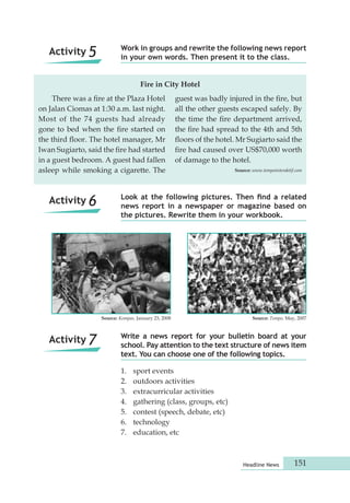 Work in groups and rewrite the following news report 
in your own words. Then present it to the class. 
There was a fire at the Plaza Hotel 
on Jalan Ciomas at 1:30 a.m. last night. 
Most of the 74 guests had already 
gone to bed when the fire started on 
the third floor. The hotel manager, Mr 
Iwan Sugiarto, said the fire had started 
in a guest bedroom. A guest had fallen 
asleep while smoking a cigarette. The 
Look at the following pictures. Then find a related 
news report in a newspaper or magazine based on 
the pictures. Rewrite them in your workbook. 
Source: Kompas, January 23, 2008 Source: Tempo, May, 2007 
Write a news report for your bulletin board at your 
school. Pay attention to the text structure of news item 
text. You can choose one of the following topics. 
Headline News 151 
Activity 5 
Activity 6 
Activity 7 
guest was badly injured in the fire, but 
all the other guests escaped safely. By 
the time the fire department arrived, 
the fire had spread to the 4th and 5th 
floors of the hotel. Mr Sugiarto said the 
fire had caused over US$70,000 worth 
of damage to the hotel. 
Source: www.tempointeraktif.com 
Fire in City Hotel 
1. sport events 
2. outdoors activities 
3. extracurricular activities 
4. gathering (class, groups, etc) 
5. contest (speech, debate, etc) 
6. technology 
7. education, etc 
 