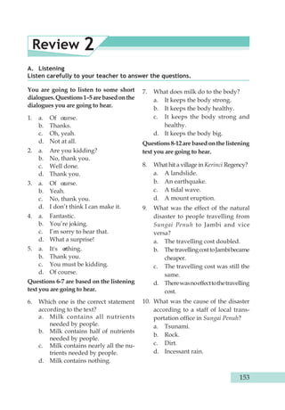 Review 2 
A. Listening 
Listen carefully to your teacher to answer the questions. 
You are going to listen to some short 
dialogues. Questions 1–5 are based on the 
dialogues you are going to hear. 
1. a. Of ocurse. 
b. Thanks. 
c. Oh, yeah. 
d. Not at all. 
2. a. Are you kidding? 
b. No, thank you. 
c. Well done. 
d. Thank you. 
3. a. Of ocurse. 
b. Yeah. 
c. No, thank you. 
d. I don’t think I can make it. 
4. a. Fantastic. 
b. You’re joking. 
c. I’m sorry to hear that. 
d. What a surprise! 
5. a. It's n othing. 
b. Thank you. 
c. You must be kidding. 
d. Of course. 
Questions 6-7 are based on the listening 
text you are going to hear. 
6. Which one is the correct statement 
according to the text? 
a. Milk contains all nutrients 
needed by people. 
b. Milk contains half of nutrients 
needed by people. 
c. Milk contains nearly all the nu-trients 
needed by people. 
d. Milk contains nothing. 
7. What does milk do to the body? 
a. It keeps the body strong. 
b. It keeps the body healthy. 
c. It keeps the body strong and 
healthy. 
d. It keeps the body big. 
Questions 8-12 are based on the listening 
text you are going to hear. 
8. What hit a village in Kerinci Regency? 
a. A landslide. 
b. An earthquake. 
c. A tidal wave. 
d. A mount eruption. 
9. What was the effect of the natural 
disaster to people travelling from 
Sungai Penuh to Jambi and vice 
versa? 
a. The travelling cost doubled. 
b. The travelling cost to Jambi became 
cheaper. 
c. The travelling cost was still the 
same. 
d. There was no effect to the travelling 
cost. 
10. What was the cause of the disaster 
according to a staff of local trans-portation 
office in Sungai Penuh? 
a. Tsunami. 
b. Rock. 
c. Dirt. 
d. Incessant rain. 
153 
 