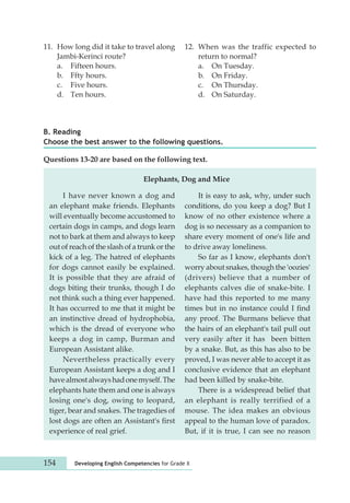 11. How long did it take to travel along 
Jambi-Kerinci route? 
a. Fifteen hours. 
b. Ffty hours. 
c. Five hours. 
d. Ten hours. 
B. Reading 
Questions 13-20 are based on the following text. 
Elephants, Dog and Mice 
I have never known a dog and 
an elephant make friends. Elephants 
will eventually become accus tomed to 
certain dogs in camps, and dogs learn 
not to bark at them and always to keep 
out of reach of the slash of a trunk or the 
kick of a leg. The hatred of elephants 
for dogs cannot easily be explained. 
It is possible that they are afraid of 
dogs biting their trunks, though I do 
not think such a thing ever happened. 
It has occurred to me that it might be 
an instinctive dread of hydrophobia, 
which is the dread of everyone who 
keeps a dog in camp, Burman and 
European Assistant alike. 
Nevertheless practically every 
European Assistant keeps a dog and I 
have almost always had one myself. The 
elephants hate them and one is always 
losing one's dog, owing to leopard, 
tiger, bear and snakes. The tragedies of 
lost dogs are often an Assistant's first 
experience of real grief. 
12. When was the traffic expected to 
154 Developing English Competencies for Grade X 
return to normal? 
a. On Tuesday. 
b. On Friday. 
c. On Thursday. 
d. On Saturday. 
Choose the best answer to the following questions. 
It is easy to ask, why, under such 
conditions, do you keep a dog? But I 
know of no other existence where a 
dog is so necessary as a com panion to 
share every moment of one's life and 
to drive away loneliness. 
So far as I know, elephants don't 
worry about snakes, though the 'oozies' 
(drivers) believe that a number of 
elephants calves die of snake-bite. I 
have had this reported to me many 
times but in no instance could I find 
any proof. The Burmans believe that 
the hairs of an elephant's tail pull out 
very easily after it has been bitten 
by a snake. But, as this has also to be 
proved, I was never able to accept it as 
conclusive evidence that an elephant 
had been killed by snake-bite. 
There is a widespread belief that 
an elephant is really terrified of a 
mouse. The idea makes an obvious 
appeal to the human love of paradox. 
But, if it is true, I can see no reason 
 