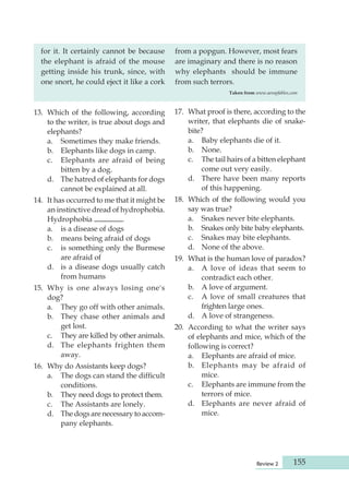 Review 2 155 
for it. It certainly cannot be because 
the elephant is afraid of the mouse 
getting inside his trunk, since, with 
one snort, he could eject it like a cork 
from a popgun. However, most fears 
are imaginary and there is no reason 
why elephants should be immune 
from such terrors. 
Taken from www.aesopfables,com 
13. Which of the following, according 
to the writer, is true about dogs and 
elephants? 
a. Sometimes they make friends. 
b. Elephants like dogs in camp. 
c. Elephants are afraid of being 
bitten by a dog. 
d. The hatred of elephants for dogs 
cannot be explained at all. 
14. It has occurred to me that it might be 
an instinctive dread of hydro phobia. 
Hydrophobia . 
a. is a disease of dogs 
b. means being afraid of dogs 
c. is something only the Burmese 
are afraid of 
d. is a disease dogs usually catch 
from humans 
15. Why is one always losing one's 
dog? 
a. They go off with other animals. 
b. They chase other animals and 
get lost. 
c. They are killed by other animals. 
d. The elephants frighten them 
away. 
16. Why do Assistants keep dogs? 
a. The dogs can stand the difficult 
condi tions. 
b. They need dogs to protect them. 
c. The Assistants are lonely. 
d. The dogs are necessary to accom-pany 
elephants. 
17. What proof is there, according to the 
writer, that elephants die of snake-bite? 
a. Baby elephants die of it. 
b. None. 
c. The tail hairs of a bitten elephant 
come out very easily. 
d. There have been many reports 
of this happening. 
18. Which of the following would you 
say was true? 
a. Snakes never bite elephants. 
b. Snakes only bite baby elephants. 
c. Snakes may bite elephants. 
d. None of the above. 
19. What is the human love of paradox? 
a. A love of ideas that seem to 
contradict each other. 
b. A love of argument. 
c. A love of small creatures that 
frighten large ones. 
d. A love of strangeness. 
20. According to what the writer says 
of elephants and mice, which of the 
following is correct? 
a. Elephants are afraid of mice. 
b. Elephants may be afraid of 
mice. 
c. Elephants are immune from the 
terrors of mice. 
d. Elephants are never afraid of 
mice. 
 