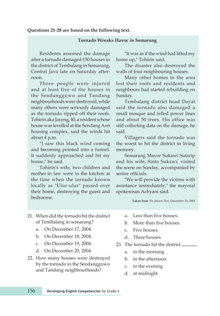 Questions 21-28 are based on the following text. 
Tornado Wreaks Havoc in Semarang 
Residents assessed the damage 
after a tornado damaged 150 houses in 
the district of Tembalang in Semarang, 
Central Java late on Saturday after-noon. 
Three people were injured 
and at least five of the houses in 
the Sendangguwo and Tandang 
neighbourhoods were destroyed, while 
many others were seriously damaged 
as the tornado ripped off their roofs. 
Tohirin aka Jayeng, 40, a resident whose 
house was levelled at the Sendang Asri 
housing complex, said the winds hit 
about 4 p.m. 
"I saw this black wind coming 
and becoming pointed into a funnel. 
It suddenly approached and hit my 
house," he said. 
Tohirin's wife, two children and 
mother-in law were in the kitchen at 
the time when the tornado known 
locally as "Ulur-ulur" passed over 
their home, destroying the guest and 
bedrooms. 
156 Developing English Competencies for Grade X 
"It was as if the wind had lifted my 
home up," Tohirin said. 
The disaster also destroyed the 
walls of four neighbouring houses. 
Many other homes in the area 
lost their roofs and residents and 
neighbours had started rebuilding on 
Sunday. 
Tembalang district head Dayat 
said the tornado also damaged a 
small mosque and felled power lines 
and about 50 trees. His office was 
still collecting data on the damage, he 
said. 
Villagers said the tornado was 
the worst to hit the district in living 
memory. 
Semarang Mayor Sukawi Sutarip 
and his wife, Sinto Sukawi, visited 
the scene on Sunday, accom panied by 
senior officials. 
"We will provide the victims with 
assistance immediately," the mayoral 
spokesman Achyani said. 
Taken from The Jakarta Post, December 20, 2004 
21. When did the tornado hit the district 
of Tembalang in semarang? 
a. On December 17, 2004. 
b. On December 18, 2004. 
c. On December 19, 2004. 
d. On December 20, 2004. 
22. How many houses were destroyed 
by the tornado in the Sendangguwo 
and Tandang neighbourhoods? 
a. Less than five houses. 
b. More than five houses. 
c. Five houses. 
d. Three houses. 
23. The tornado hit the district . 
a. in the morning 
b. in the afternoon 
c. in the evening 
d. at midnight 
 