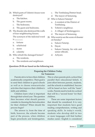 Review 2 157 
24. Which parts of Tohirin's house were 
destroyed? 
a. The kitchen. 
b. The guest rooms. 
c. The bedrooms. 
d. The guest and bedrooms. 
25. The disaster also destroyed the walls 
of four neighbouring houses. 
The synonym of the italicised word 
is . 
a. fortune 
b. whirlwind 
c. storm 
d. calamity 
26. Who rebuilt the damaged homes? 
a. The residents. 
b. The residents and neighbours. 
c. The Tembalang District head. 
d. The mayor of Semarang. 
27. Who is Sukawi Sutarip? 
a. A resident of the District of 
Tembalang. 
b. Tohirin's neighbour. 
c. A villager of Sendangguwo. 
d. The mayor of Semarang. 
28. Who went to see the scene of disaster 
on Sunday? 
a. Sukawi Sutarip. 
b. Dayat. 
c. Sukawi Sutarip, his wife and 
senior officials. 
d. Achyani. 
Questions 29-38 are based on the following text. 
Preparing the Children Today 
for Tomorrow 
Parents strive to have their children 
aca demically competitive. Their goal is 
to send their children to good schools 
as well as to choose extracurricular 
activities that improve their children's 
skills and abilities. 
Children learn what is important 
through their school year. The question 
then becomes what should parents 
consider in choosing the best education 
for their children? When should the 
process begin? 
The answer is, from the time of 
birth, how ever, the schools become 
part of the process, when children 
begin preschools and kinder garten. 
This is when parents pick a school that 
parallel their educational beliefs. A 
joint effort between parents, students, 
and the schools is established. Success 
will be based on how well the "team" 
works. Parents need to look for a school 
that will be a "second home" for their 
children. 
These are some important factors 
that should be considered. It is very 
important that students have good 
reading comprehension, writing and 
speaking skills. In today's world, 
students who develop skill in two 
or more languages will find further 
studies easier. English is considered 
 