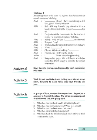 Now, listen to the tape and respond to each expression 
you hear. 
Work in pair and take turns telling your friends some 
news. Respond to each news that your friends tell 
you. 
In groups of four, answer these questions. Report your 
answers in front of the class. The other groups respond 
to each news that the group told. 
Headline News 131 
Activity 4 
Activity 5 
Activity 6 
Dialogue 2 
Andi brings news to his class. He informs that the headmaster 
cancels tomorrow's holiday. 
Andi : 1 , please! I have something to tell 
you, guys. Please, be quiet. 
Aldi : Shh....OK my friends, pay attention to our 
leader. It seems that he brings 2 for 
us. 
Andi : I've just met the headmaster in the teachers' 
room. He told me about our holiday. 
Feny : Really? Why are you 3 ? Bad news? 
Aldi : Be quiet Feny! 
Andi : The headmaster cancelled tomorrow's holiday. 
Feny : What! 4 ? 
Aldi : Oh, no. What a shocking. 5 . 
Andi : I'm serious. I tell you the truth. 
Indah : 6 . That's very disappointing. 
Andi : Keep calm guys. We will have a holiday 
someday. Don't forget to come to the school 
tomorrow. 
1. Who has had the best week? What is it about? 
2. Who has had the worst week? What is it about? 
3. Who has had the best news this year? 
4. Who has the most shocking news? 
5. Who has had the most unusual news story to tell? 
Tell it to the class. 
 