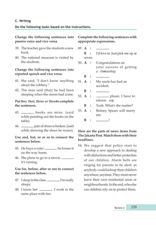 Review 2 159 
C. Writing 
Do the following tasks based on the instructions. 
Change the following sentences into 
passive voice and vice versa 
39. The teacher gave the students a new 
book. 
40. The national museum is visited by 
the students. 
Change the following sentences into 
reported speech and vice versa. 
41. She said, "I don't know anything 
about the robbery." 
42. The man said (that) he had been 
sleeping when the storm had come. 
Put this, that, those or these to complete 
the sentences. 
43. books are mine. (said 
while pointing out the books on the 
table) 
44. pair of shoes is broken. (said 
while showing the shoes he wears) 
Use and, but, or or so to connect the 
sentences below. 
45. He buys a ruler he looses it 
on the way home. 
46. She plans to go to a movie 
it's raining. 
Use for, before, after or nor to connect 
the sentences below. 
47. I sleep in the class I'm really 
sleepy. 
48. I know her I work in the 
same place with her. 
Complete the following sentences with 
appropriate expressions. 
49. A : . 
B : I'd love to. Just pick me up at 
seven. 
50. A : Congratulations on 
your success of getting 
a choslarship. 
B : . 
51. A : My uncle has had an 
accident. 
B : . 
52. A : please. I have to 
inform ouy. 
B : Yeah. What's the matter? 
53. A : Britney Spears will marry 
me. 
B : ! 
Here are the parts of news items from 
The Jakarta Post. Match them with their 
headlines. 
54. We suggest that police start to 
develop a new approach to dealing 
with ab duc tions and better protection 
of our children. Alarm bells are 
ringing for parents to be alert, as 
anybody could kidnap their children 
anywhere, anytime. They must never 
leave their own residential areas or 
neighbour hoods. In the end, who else 
can children rely on to protect them. 
 