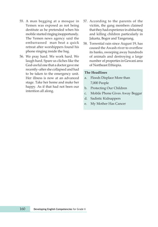 55. A man begging at a mosque in 
Yemen was exposed as not being 
destitute as he pretended when his 
mobile started ringing inopportunely. 
The Yemen news agency said the 
embarrassed man beat a quick 
retreat after wors hippers found his 
phone ringing inside the bag. 
56. We pray hard. We work hard. We 
laugh hard. Spare us cliches like the 
God-awful one that a doctor gave me 
recently–after she collapsed and had 
to be taken to the emergency unit. 
Her illness is now at an advanced 
stage. Take her home and make her 
happy. As if that had not been our 
intention all along. 
57. According to the parents of the 
160 Developing English Competencies for Grade X 
victim, the gang members claimed 
that they had experience in abducting 
and killing children particularly in 
Jakarta, Bogor and Tangerang. 
58. Torrential rain since August 19, has 
caused the Awash river to overflow 
its banks, sweeping away hundreds 
of animals and destroying a large 
number of properties in Gewani area 
of Northeast Ethiopia. 
The Headlines 
a. Floods Displace More than 
7,000 People 
b. Protecting Our Children 
c. Mobile Phone Gives Away Beggar 
d. Sadistic Kidnappers 
e. My Mother Has Cancer 
