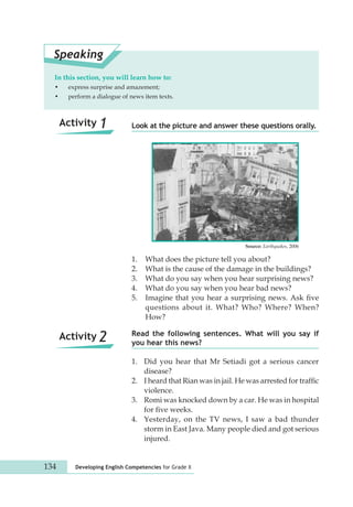 Speaking 
In this section, you will learn how to: 
• express surprise and amazement; 
• perform a dialogue of news item texts. 
Look at the picture and answer these questions orally. 
1. What does the picture tell you about? 
2. What is the cause of the damage in the buildings? 
3. What do you say when you hear surprising news? 
4. What do you say when you hear bad news? 
5. Imagine that you hear a surprising news. Ask five 
questions about it. What? Who? Where? When? 
How? 
Read the following sentences. What will you say if 
you hear this news? 
Activity 1 
Activity 2 
1. Did you hear that Mr Setiadi got a serious cancer 
disease? 
2. I heard that Rian was in jail. He was arrested for traffic 
violence. 
3. Romi was knocked down by a car. He was in hospital 
for five weeks. 
4. Yesterday, on the TV news, I saw a bad thunder 
storm in East Java. Many people died and got serious 
injured. 
134 Developing English Competencies for Grade X 
Source: Earthquakes, 2006 
 