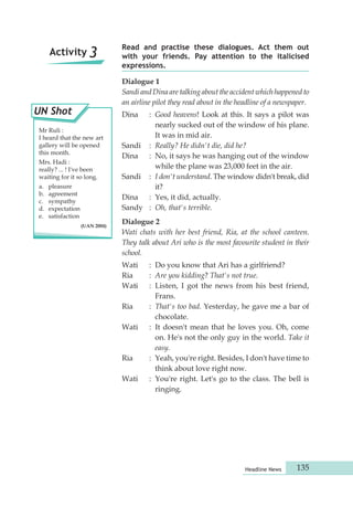 Read and practise these dialogues. Act them out 
with your friends. Pay attention to the italicised 
expressions. 
Dialogue 1 
Sandi and Dina are talking about the accident which happened to 
an airline pilot they read about in the headline of a newspaper. 
Dina : Good heavens! Look at this. It says a pilot was 
nearly sucked out of the window of his plane. 
It was in mid air. 
Sandi : Really? He didn't die, did he? 
Dina : No, it says he was hanging out of the window 
while the plane was 23,000 feet in the air. 
Sandi : I don't understand. The window didn't break, did 
Headline News 135 
it? 
Dina : Yes, it did, actually. 
Sandy : Oh, that's terrible. 
Dialogue 2 
Wati chats with her best friend, Ria, at the school canteen. 
They talk about Ari who is the most favourite student in their 
school. 
Wati : Do you know that Ari has a girlfriend? 
Ria : Are you kidding? That's not true. 
Wati : Listen, I got the news from his best friend, 
Frans. 
Ria : That's too bad. Yesterday, he gave me a bar of 
chocolate. 
Wati : It doesn't mean that he loves you. Oh, come 
on. He's not the only guy in the world. Take it 
easy. 
Ria : Yeah, you're right. Besides, I don't have time to 
think about love right now. 
Wati : You're right. Let's go to the class. The bell is 
ringing. 
Activity 3 
UN Shot 
Mr Ruli : 
I heard that the new art 
gallery will be opened 
this month. 
Mrs. Hadi : 
really? ... ! I've been 
waiting for it so long. 
a. pleasure 
b. agreement 
c. sympathy 
d. expectation 
e. satisfaction 
(UAN 2004) 
 