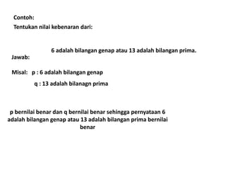 Contoh: 
Tentukan nilai kebenaran dari: 
6 adalah bilangan genap atau 13 adalah bilangan prima. 
Jawab: 
Misal: p : 6 adalah bilangan genap 
q : 13 adalah bilanagn prima 
p bernilai benar dan q bernilai benar sehingga pernyataan 6 
adalah bilangan genap atau 13 adalah bilangan prima bernilai 
benar 
 