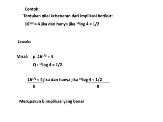 Contoh: 
Tentukan nilai kebenaran dari implikasi berikut: 
161/2 = 4 jika dan hanya jika 16log 4 = 1/2 
Jawab: 
Misal: p :161/2 = 4 
Q : 16log 4 = 1/2 
161/2 = 4 jika dan hanya jika 16log 4 = 1/2 
B B 
Merupakan biimplikasi yang benar 
 