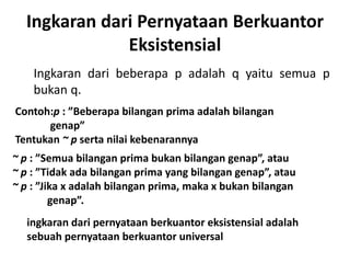 Ingkaran dari Pernyataan Berkuantor 
Eksistensial 
Ingkaran dari beberapa p adalah q yaitu semua p 
bukan q. 
Contoh:p : ”Beberapa bilangan prima adalah bilangan 
genap” 
Tentukan ~ p serta nilai kebenarannya 
~ p : ”Semua bilangan prima bukan bilangan genap”, atau 
~ p : ”Tidak ada bilangan prima yang bilangan genap”, atau 
~ p : ”Jika x adalah bilangan prima, maka x bukan bilangan 
genap”. 
ingkaran dari pernyataan berkuantor eksistensial adalah 
sebuah pernyataan berkuantor universal 
 
