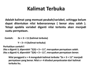 Kalimat Terbuka 
Adalah kalimat yang memuat peubah/variabel, sehingga belum 
dapat ditentukan nilai kebenarannya ( benar atau salah ). 
Tetapi apabila variabel diganti nilai tertentu akan menjadi 
suatu pernyataan. 
Contoh: 2x + 3 = 11 (kalimat terbuka) 
Y – 3 < 4 (kalimat terbuka) 
Perhatikan contoh!! 
Jika x diganti 3, diperoleh “2(3) + 3 = 11”, merupakan pernyataan salah. 
Jika x diganti 4, diperoleh “2(4) + 3 = 11”, merupakan pernyataan benar. 
Nilai pengganti x = 4 mengubah kalimat terbuka “2x + 3 = 11” menjadi 
pernyataan yang benar. Nilai x = 4 disebut penyelesaian dari kalimat 
terbuka itu. 
 