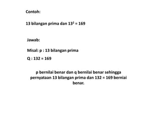 Contoh: 
13 bilangan prima dan 132 = 169 
Jawab: 
Misal: p : 13 bilangan prima 
Q : 132 = 169 
p bernilai benar dan q bernilai benar sehingga 
pernyataan 13 bilangan prima dan 132 = 169 berniai 
benar. 
 