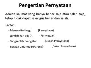Pengertian Pernyataan 
Adalah kalimat yang hanya benar saja atau salah saja, 
tetapi tidak dapat sekaligus benar dan salah. 
Contoh: 
- Menara itu tinggi. 
- Jumlah hari ada 7. 
- Tangkaplah orang itu! 
- Berapa Umurmu sekarang? 
(Pernyataan) 
(Pernyataan) 
(Bukan Pernyataan) 
(Bukan Pernyataan) 
 