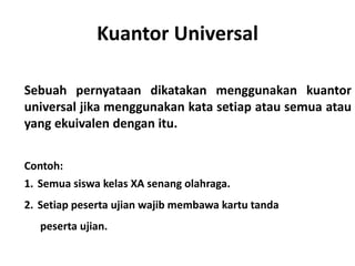 Kuantor Universal 
Sebuah pernyataan dikatakan menggunakan kuantor 
universal jika menggunakan kata setiap atau semua atau 
yang ekuivalen dengan itu. 
Contoh: 
1. Semua siswa kelas XA senang olahraga. 
2. Setiap peserta ujian wajib membawa kartu tanda 
peserta ujian. 
 