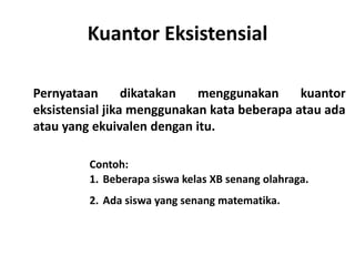 Kuantor Eksistensial 
Pernyataan dikatakan menggunakan kuantor 
eksistensial jika menggunakan kata beberapa atau ada 
atau yang ekuivalen dengan itu. 
Contoh: 
1. Beberapa siswa kelas XB senang olahraga. 
2. Ada siswa yang senang matematika. 
 