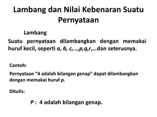Lambang dan Nilai Kebenaran Suatu 
Pernyataan 
Lambang 
Suatu pernyataan dilambangkan dengan memakai 
huruf kecil, seperti a, b, c,…,p,q,r,…dan seterusnya. 
Contoh: 
Pernyataan “4 adalah bilangan genap” dapat dilambangkan 
dengan memakai huruf p. 
Ditulis: 
P : 4 adalah bilangan genap. 
 