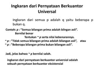 Ingkaran dari Pernyataan Berkuantor 
Universal 
Ingkaran dari semua p adalah q yaitu beberapa p 
bukan q. 
Contoh: p : ”Semua bilangan prima adalah bilngan asli”. 
Bernilai benar 
Tentukan ~ p serta nilai kebenarannya. 
~ p : ”Tidak semua bilangan prima adalah bilangan asli”, atau 
~ p : ”Beberapa bilangan prima bukan bilangan asli”. 
Jadi, jelas bahwa ~ p bernilai salah. 
ingkaran dari pernyataan berkuantor universial adalah 
sebuah pernyataan berkuantor eksistensial 
 