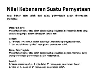 Nilai Kebenaran Suatu Pernyataan 
Nilai benar atau salah dari suatu pernyataan dapat ditentukan 
memakai: 
Dasar Empiris: 
Menentukan benar atau salah dari sebuah pernyataan berdasarkan fakta yang 
ada atau dijumpai dalam kehidupan sehari-hari 
Contoh: 
1. “Ibukota jawa Timur adalah Surabaya”, meupakan pernyataan benar. 
2. “Air adalah benda padat”, merupkana pernyataan salah. 
Dasar Tak Empiris: 
Menentukan benar atau salah dari sebuah pernyataan dengan memakai bukti 
atau perhitungan-perhitungan dalam matematika. 
Contoh: 
1. “Akar persamaan 3x – 1 = 5 adalah 2”, merupakan pernyataan benar. 
2. “Jika x > 1, maka x > 2” merupakan pernyataan salah. 
 