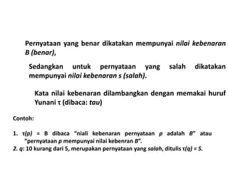 Pernyataan yang benar dikatakan mempunyai nilai kebenaran 
B (benar), 
Sedangkan untuk pernyataan yang salah dikatakan 
mempunyai nilai kebenaran s (salah). 
Contoh: 
Kata nilai kebenaran dilambangkan dengan memakai huruf 
Yunani τ (dibaca: tau) 
1. τ(p) = B dibaca “niali kebenaran pernyataan p adalah B” atau 
“pernyataan p mempunyai nilai kebenran B”. 
2. q: 10 kurang dari 5, merupakan pernyataan yang salah, ditulis τ(q) = S. 
 