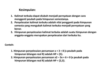 Kesimpulan: 
1. Kalimat terbuka dapat diubah menjadi pernyataan dengan cara 
mengganti peubah pada himpunan semestanya. 
2. Penyelesaian kalimat terbuka adalah nilai pengganti pada himpunan 
semesta yang mengubah kalimat terbuka menjadi pernyataan yang 
benar. 
3. Himpunan penyelesaian kalimat terbuka adalah suatu himpunan dengan 
anggota-anggota merupakan penyelesaian dari terbuka itu. 
Contoh: 
1. Himpunan penyelesaian persamaan x + 3 = 8 (x peubah pada 
himpunan bilangan real R) adalah HP = {5}. 
2. Himpunan penyelesaian persamaan x2 – 5x + 6 = 0 (x peubah pada 
himpunan bilangan real R) adalah HP = {2,3}. 
 