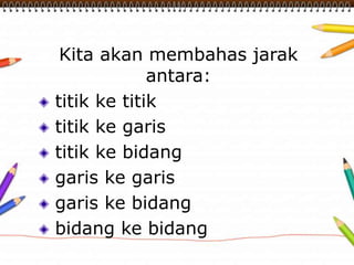 Kita akan membahas jarak 
antara: 
titik ke titik 
titik ke garis 
titik ke bidang 
garis ke garis 
garis ke bidang 
bidang ke bidang 
 
