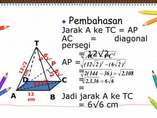 Pembahasan 
Jarak A ke TC = AP 
AC = diagonal 
persegi 
= 12√2 
AP = 
= 
= 
= 
Jadi jarak A ke TC 
= 6√6 cm 
T 
D 
12 
cm 
C 
P 
A B 
2 2 AC  PC 
2 2 ( 12 2 )  (6 2 ) 
2(144  36 )  2.108 
2.3.36  6 6 
 