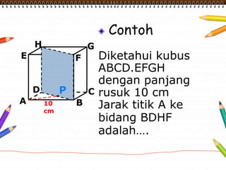 Contoh 
Diketahui kubus 
ABCD.EFGH 
dengan panjang 
rusuk 10 cm 
Jarak titik A ke 
bidang BDHF 
adalah…. 
H 
E F 
D C 
A B 
G 
10 
cm 
P 
 